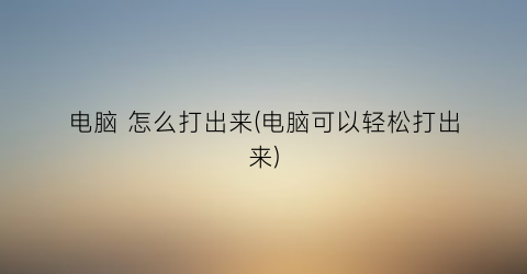 “电脑怎么打出来(电脑可以轻松打出来)